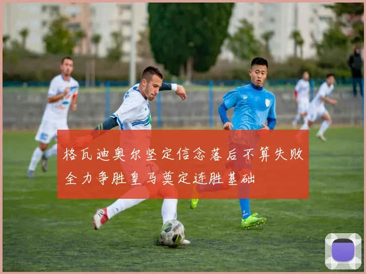 格瓦迪奥尔坚定信念落后不算失败全力争胜皇马奠定连胜基础