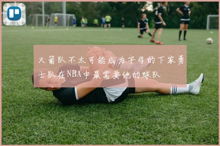火箭队不太可能成为字母的下家勇士队在NBA中最需要他的球队
