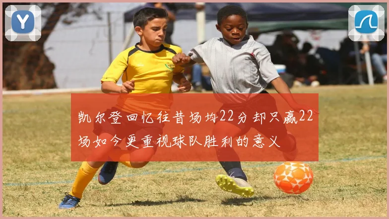 凯尔登回忆往昔场均22分却只赢22场如今更重视球队胜利的意义