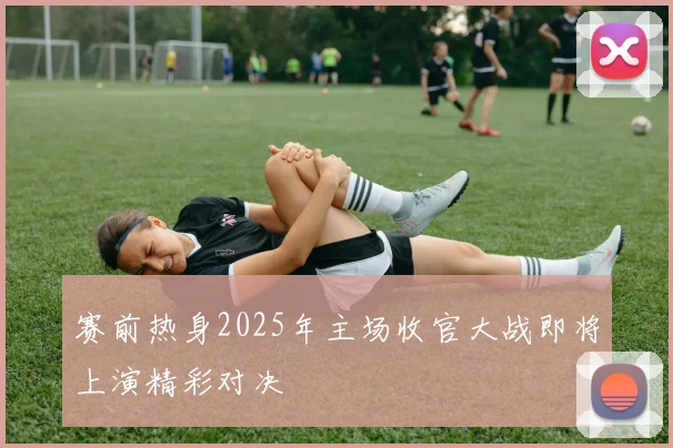 赛前热身2025年主场收官大战即将上演精彩对决