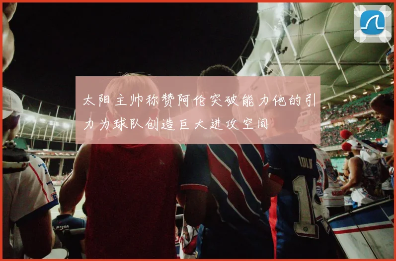 太阳主帅称赞阿伦突破能力他的引力为球队创造巨大进攻空间