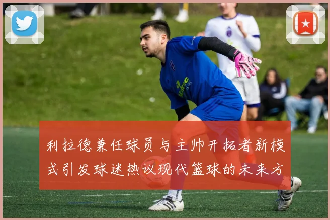 利拉德兼任球员与主帅开拓者新模式引发球迷热议现代篮球的未来方向