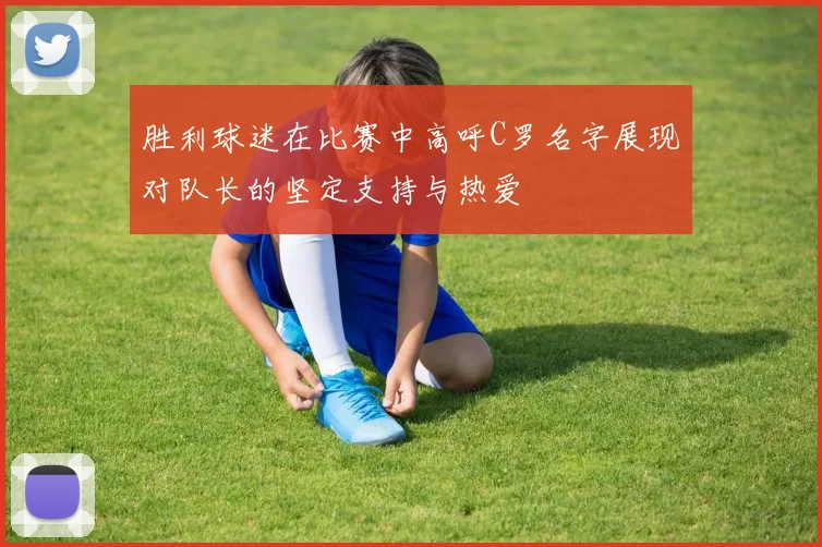 胜利球迷在比赛中高呼C罗名字展现对队长的坚定支持与热爱