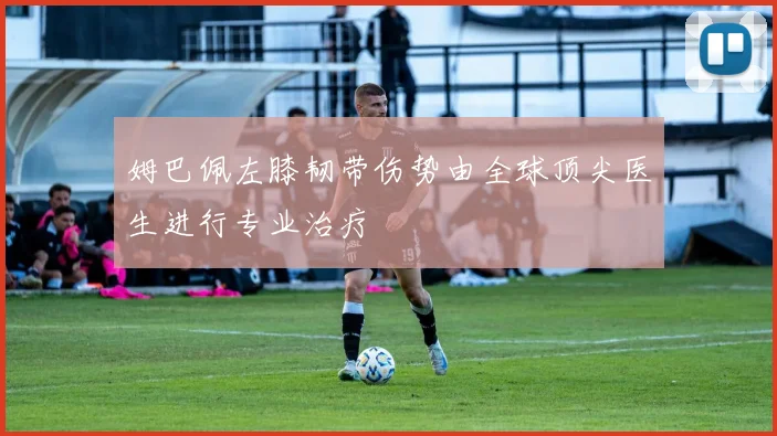 姆巴佩左膝韧带伤势由全球顶尖医生进行专业治疗