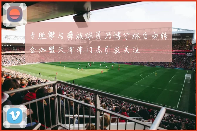 季胜攀与彝族球员乃博宁林自由转会加盟天津津门虎引发关注