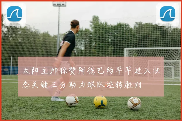 太阳主帅称赞阿德巴约早早进入状态关键三分助力球队逆转胜利