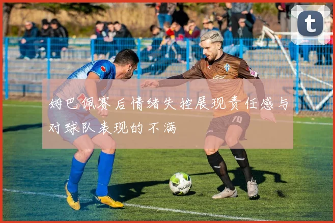 姆巴佩赛后情绪失控展现责任感与对球队表现的不满
