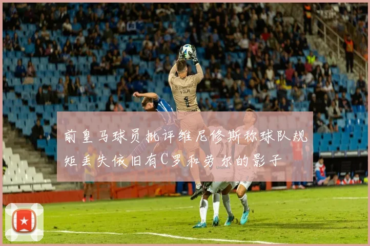前皇马球员批评维尼修斯称球队规矩丢失依旧有C罗和劳尔的影子