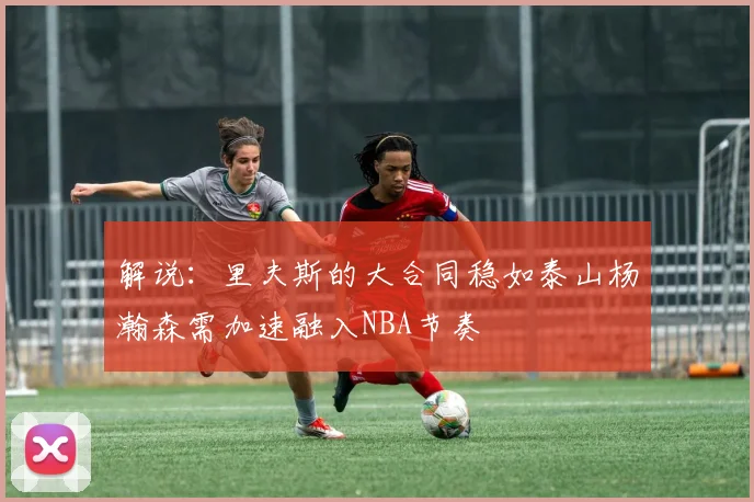 解说：里夫斯的大合同稳如泰山杨瀚森需加速融入NBA节奏