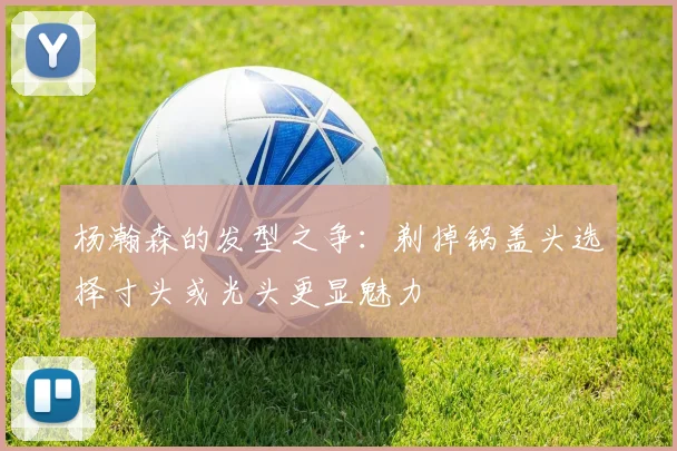 杨瀚森的发型之争：剃掉锅盖头选择寸头或光头更显魅力