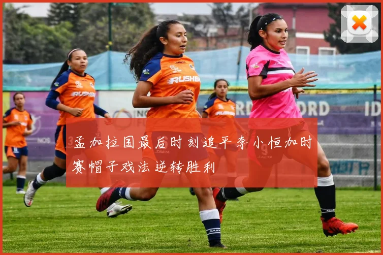 孟加拉国最后时刻追平李小恒加时赛帽子戏法逆转胜利