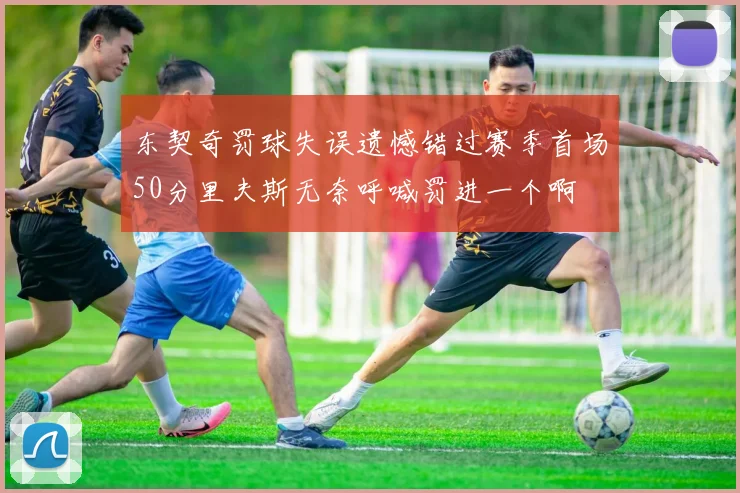 东契奇罚球失误遗憾错过赛季首场50分里夫斯无奈呼喊罚进一个啊