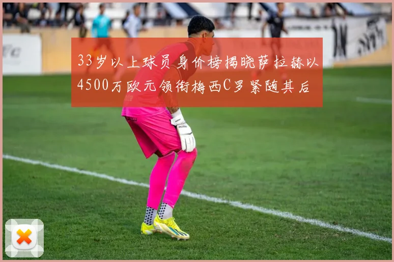 33岁以上球员身价榜揭晓萨拉赫以4500万欧元领衔梅西C罗紧随其后