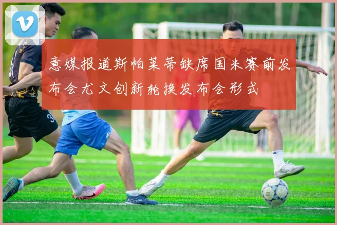 意媒报道斯帕莱蒂缺席国米赛前发布会尤文创新轮换发布会形式