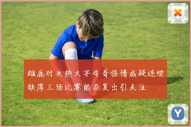 雄鹿对决热火字母哥伤情成疑连续缺席三场比赛能否复出引关注